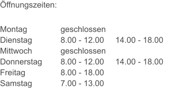 Öffnungszeiten: Montag Dienstag Mittwoch Donnerstag Freitag Samstag geschlossen 8.00 - 12.00     14.00 - 18.00 geschlossen 8.00 - 12.00     14.00 - 18.00 8.00 - 18.00 7.00 - 13.00